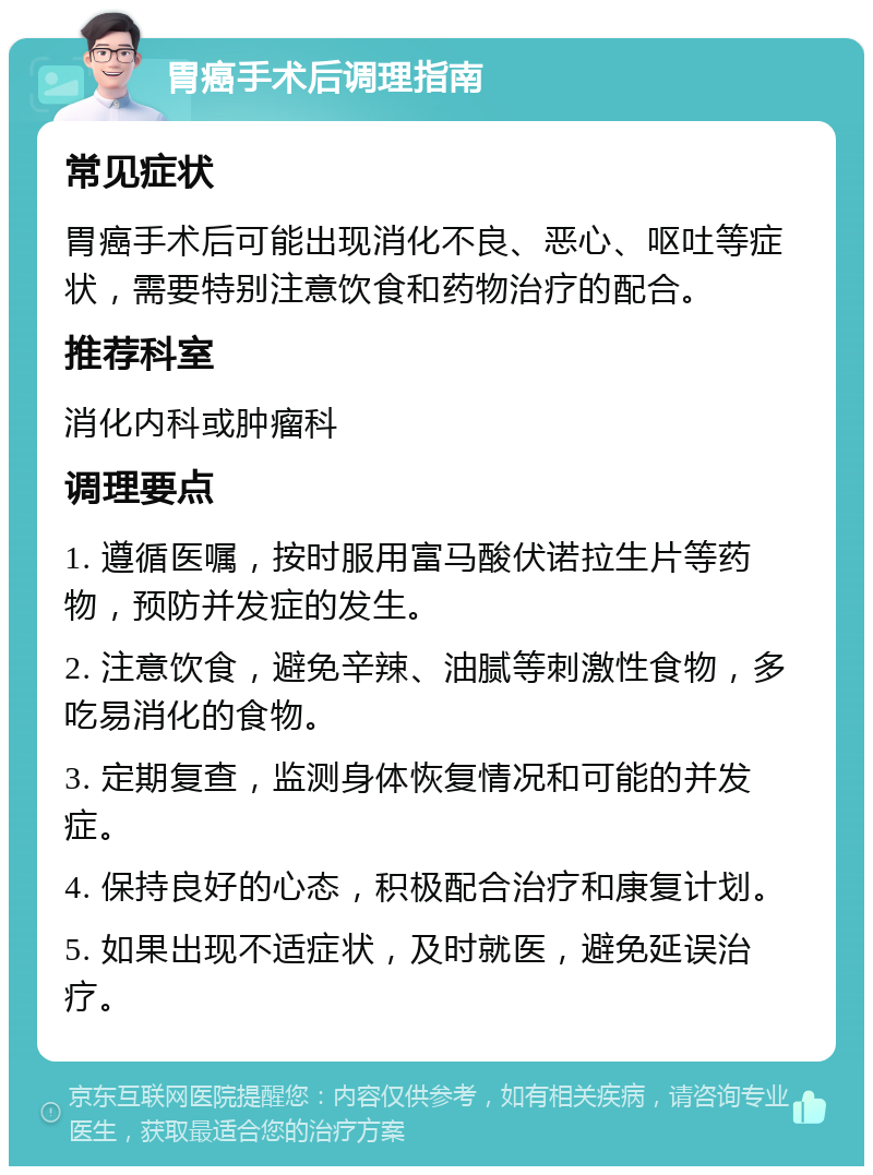 胃癌手术后调理指南 常见症状 胃癌手术后可能出现消化不良、恶心、呕吐等症状，需要特别注意饮食和药物治疗的配合。 推荐科室 消化内科或肿瘤科 调理要点 1. 遵循医嘱，按时服用富马酸伏诺拉生片等药物，预防并发症的发生。 2. 注意饮食，避免辛辣、油腻等刺激性食物，多吃易消化的食物。 3. 定期复查，监测身体恢复情况和可能的并发症。 4. 保持良好的心态，积极配合治疗和康复计划。 5. 如果出现不适症状，及时就医，避免延误治疗。