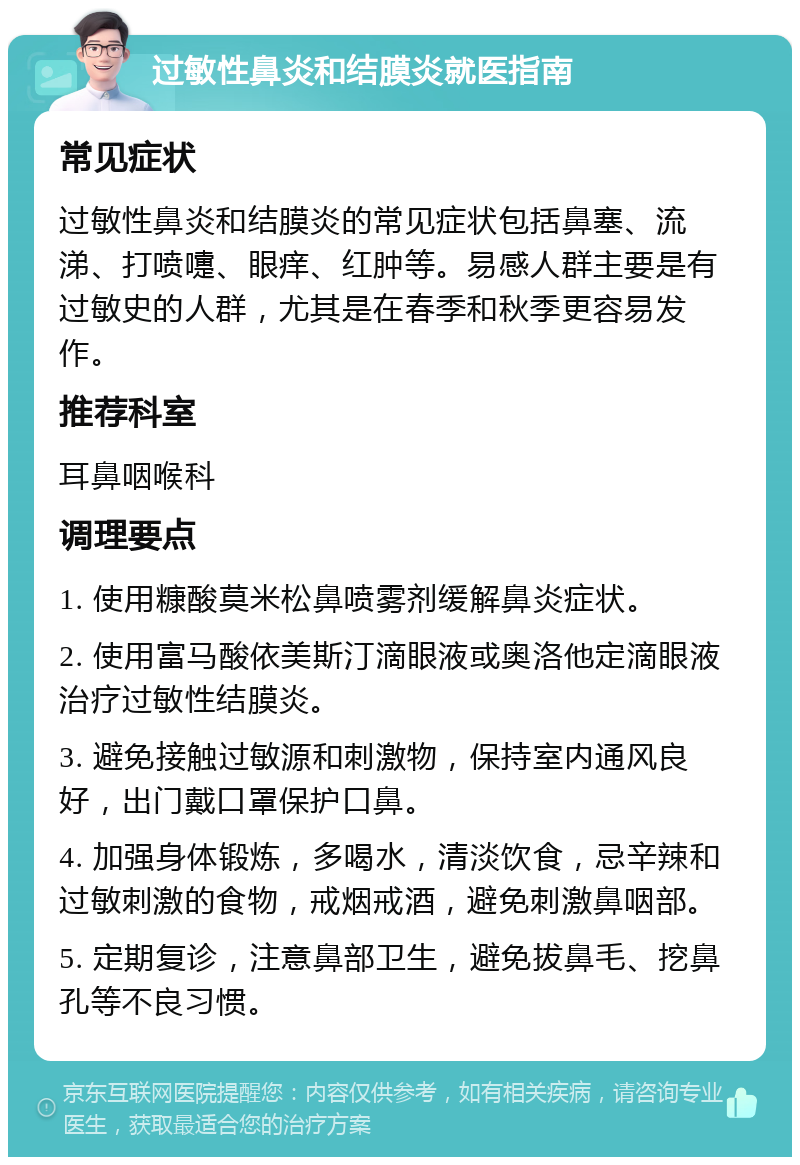 过敏性鼻炎和结膜炎就医指南 常见症状 过敏性鼻炎和结膜炎的常见症状包括鼻塞、流涕、打喷嚏、眼痒、红肿等。易感人群主要是有过敏史的人群，尤其是在春季和秋季更容易发作。 推荐科室 耳鼻咽喉科 调理要点 1. 使用糠酸莫米松鼻喷雾剂缓解鼻炎症状。 2. 使用富马酸依美斯汀滴眼液或奥洛他定滴眼液治疗过敏性结膜炎。 3. 避免接触过敏源和刺激物，保持室内通风良好，出门戴口罩保护口鼻。 4. 加强身体锻炼，多喝水，清淡饮食，忌辛辣和过敏刺激的食物，戒烟戒酒，避免刺激鼻咽部。 5. 定期复诊，注意鼻部卫生，避免拔鼻毛、挖鼻孔等不良习惯。