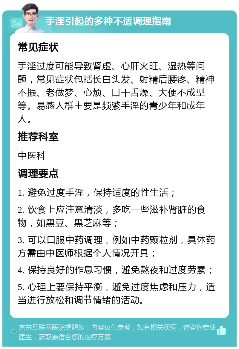 手淫引起的多种不适调理指南 常见症状 手淫过度可能导致肾虚、心肝火旺、湿热等问题，常见症状包括长白头发、射精后腰疼、精神不振、老做梦、心烦、口干舌燥、大便不成型等。易感人群主要是频繁手淫的青少年和成年人。 推荐科室 中医科 调理要点 1. 避免过度手淫，保持适度的性生活； 2. 饮食上应注意清淡，多吃一些滋补肾脏的食物，如黑豆、黑芝麻等； 3. 可以口服中药调理，例如中药颗粒剂，具体药方需由中医师根据个人情况开具； 4. 保持良好的作息习惯，避免熬夜和过度劳累； 5. 心理上要保持平衡，避免过度焦虑和压力，适当进行放松和调节情绪的活动。