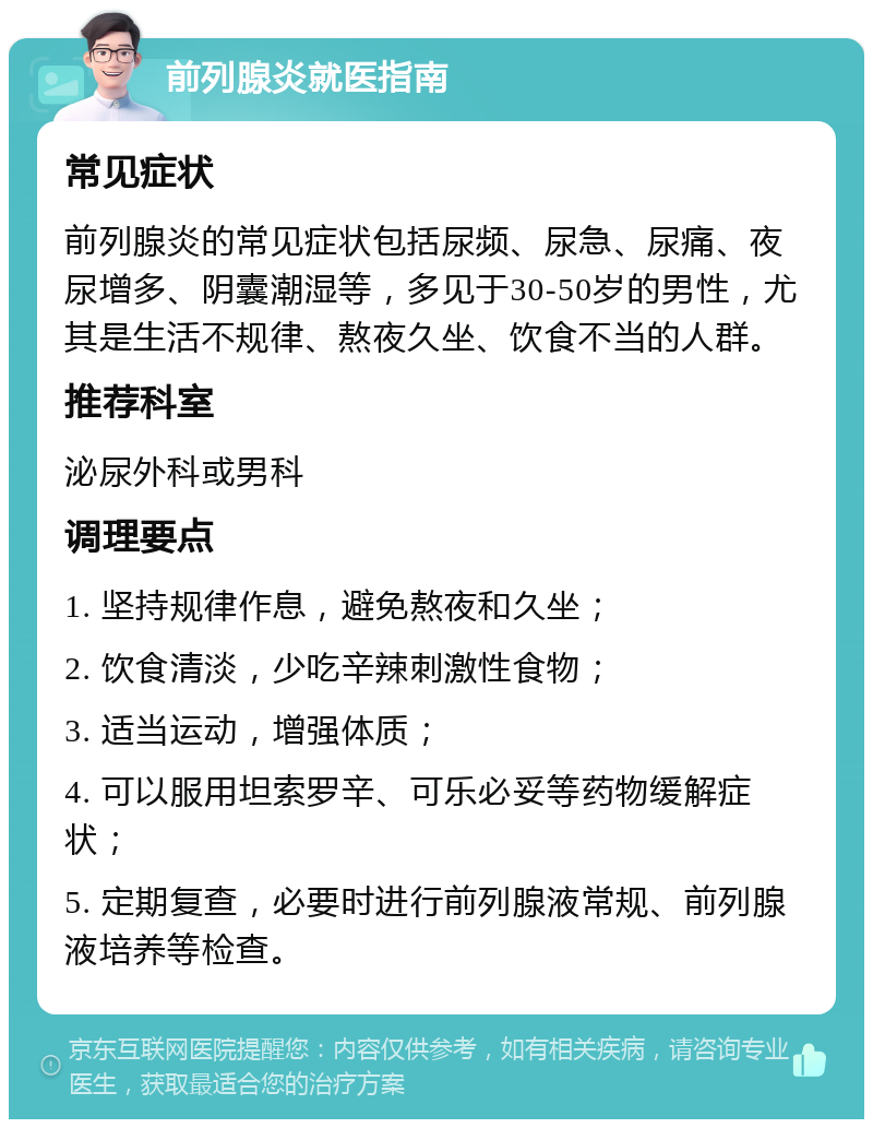 前列腺炎就医指南 常见症状 前列腺炎的常见症状包括尿频、尿急、尿痛、夜尿增多、阴囊潮湿等，多见于30-50岁的男性，尤其是生活不规律、熬夜久坐、饮食不当的人群。 推荐科室 泌尿外科或男科 调理要点 1. 坚持规律作息，避免熬夜和久坐； 2. 饮食清淡，少吃辛辣刺激性食物； 3. 适当运动，增强体质； 4. 可以服用坦索罗辛、可乐必妥等药物缓解症状； 5. 定期复查，必要时进行前列腺液常规、前列腺液培养等检查。