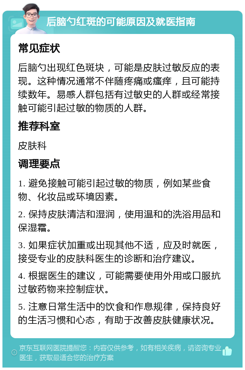 后脑勺红斑的可能原因及就医指南 常见症状 后脑勺出现红色斑块，可能是皮肤过敏反应的表现。这种情况通常不伴随疼痛或瘙痒，且可能持续数年。易感人群包括有过敏史的人群或经常接触可能引起过敏的物质的人群。 推荐科室 皮肤科 调理要点 1. 避免接触可能引起过敏的物质，例如某些食物、化妆品或环境因素。 2. 保持皮肤清洁和湿润，使用温和的洗浴用品和保湿霜。 3. 如果症状加重或出现其他不适，应及时就医，接受专业的皮肤科医生的诊断和治疗建议。 4. 根据医生的建议，可能需要使用外用或口服抗过敏药物来控制症状。 5. 注意日常生活中的饮食和作息规律，保持良好的生活习惯和心态，有助于改善皮肤健康状况。