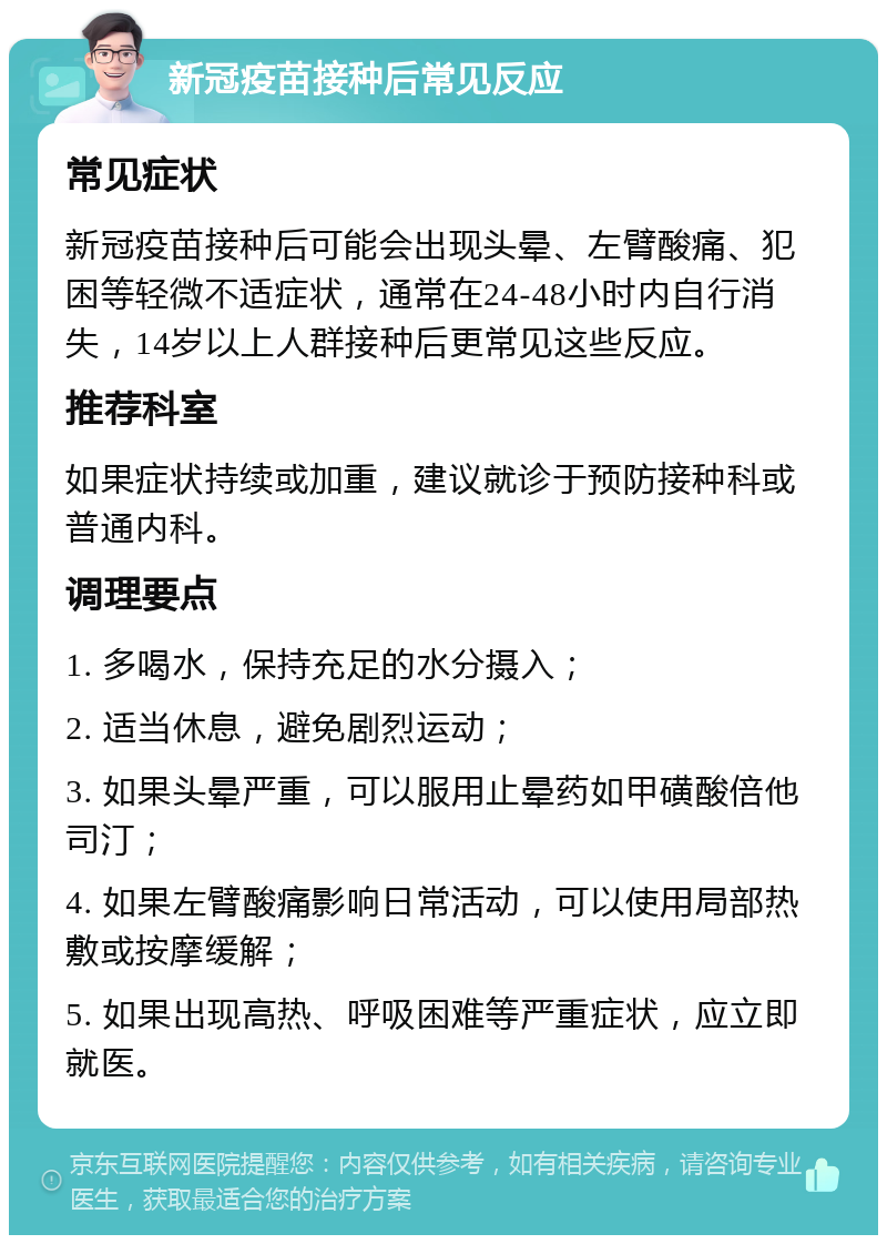 新冠疫苗接种后常见反应 常见症状 新冠疫苗接种后可能会出现头晕、左臂酸痛、犯困等轻微不适症状，通常在24-48小时内自行消失，14岁以上人群接种后更常见这些反应。 推荐科室 如果症状持续或加重，建议就诊于预防接种科或普通内科。 调理要点 1. 多喝水，保持充足的水分摄入； 2. 适当休息，避免剧烈运动； 3. 如果头晕严重，可以服用止晕药如甲磺酸倍他司汀； 4. 如果左臂酸痛影响日常活动，可以使用局部热敷或按摩缓解； 5. 如果出现高热、呼吸困难等严重症状，应立即就医。