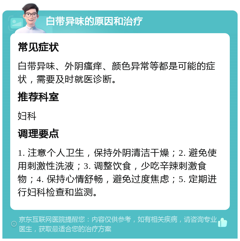 白带异味的原因和治疗 常见症状 白带异味、外阴瘙痒、颜色异常等都是可能的症状，需要及时就医诊断。 推荐科室 妇科 调理要点 1. 注意个人卫生，保持外阴清洁干燥；2. 避免使用刺激性洗液；3. 调整饮食，少吃辛辣刺激食物；4. 保持心情舒畅，避免过度焦虑；5. 定期进行妇科检查和监测。