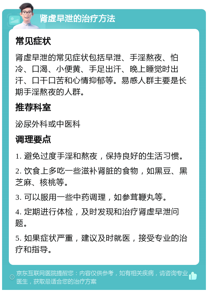 肾虚早泄的治疗方法 常见症状 肾虚早泄的常见症状包括早泄、手淫熬夜、怕冷、口渴、小便黄、手足出汗、晚上睡觉时出汗、口干口苦和心情抑郁等。易感人群主要是长期手淫熬夜的人群。 推荐科室 泌尿外科或中医科 调理要点 1. 避免过度手淫和熬夜，保持良好的生活习惯。 2. 饮食上多吃一些滋补肾脏的食物，如黑豆、黑芝麻、核桃等。 3. 可以服用一些中药调理，如参茸鞭丸等。 4. 定期进行体检，及时发现和治疗肾虚早泄问题。 5. 如果症状严重，建议及时就医，接受专业的治疗和指导。