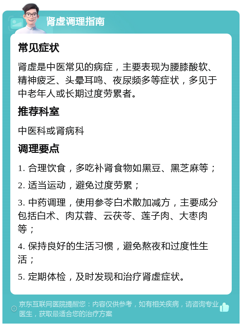 肾虚调理指南 常见症状 肾虚是中医常见的病症，主要表现为腰膝酸软、精神疲乏、头晕耳鸣、夜尿频多等症状，多见于中老年人或长期过度劳累者。 推荐科室 中医科或肾病科 调理要点 1. 合理饮食，多吃补肾食物如黑豆、黑芝麻等； 2. 适当运动，避免过度劳累； 3. 中药调理，使用参苓白术散加减方，主要成分包括白术、肉苁蓉、云茯苓、莲子肉、大枣肉等； 4. 保持良好的生活习惯，避免熬夜和过度性生活； 5. 定期体检，及时发现和治疗肾虚症状。