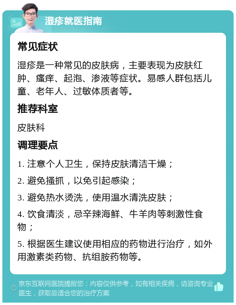 湿疹就医指南 常见症状 湿疹是一种常见的皮肤病，主要表现为皮肤红肿、瘙痒、起泡、渗液等症状。易感人群包括儿童、老年人、过敏体质者等。 推荐科室 皮肤科 调理要点 1. 注意个人卫生，保持皮肤清洁干燥； 2. 避免搔抓，以免引起感染； 3. 避免热水烫洗，使用温水清洗皮肤； 4. 饮食清淡，忌辛辣海鲜、牛羊肉等刺激性食物； 5. 根据医生建议使用相应的药物进行治疗，如外用激素类药物、抗组胺药物等。