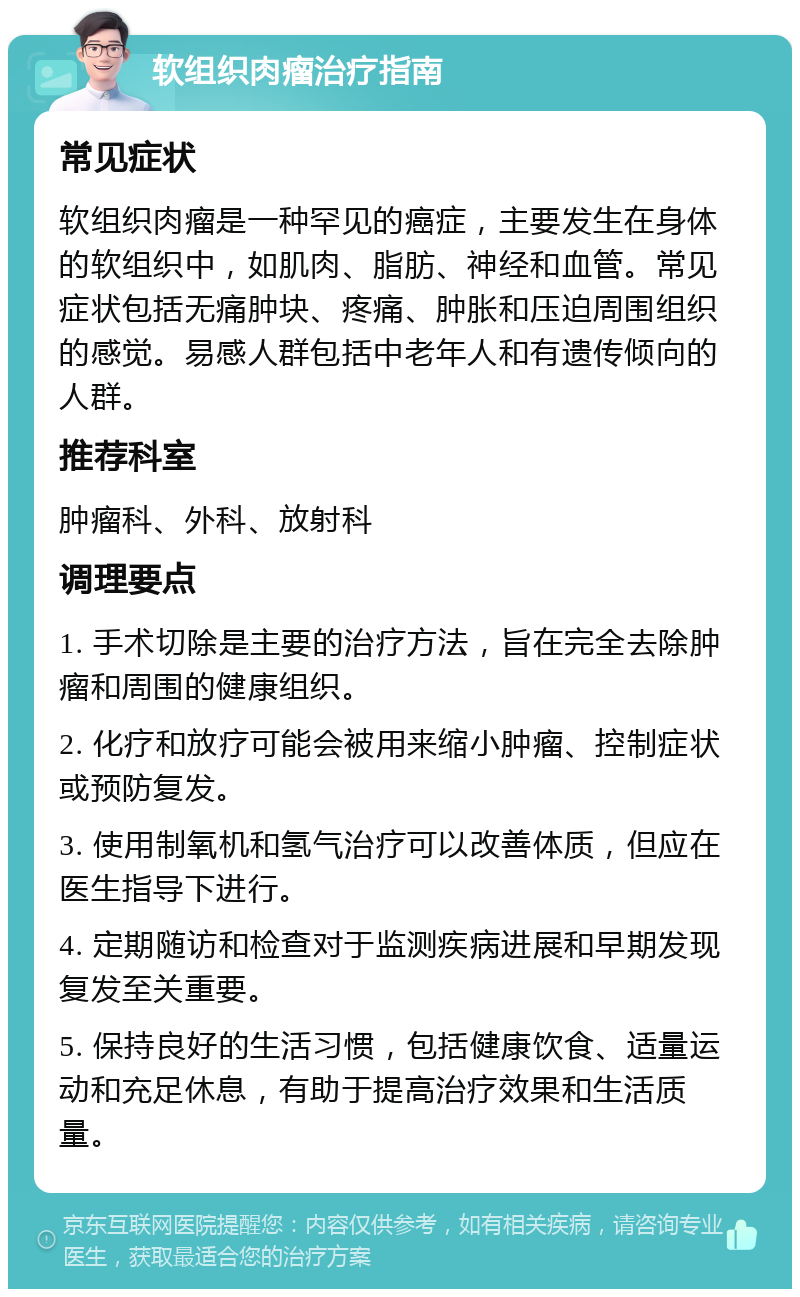 软组织肉瘤治疗指南 常见症状 软组织肉瘤是一种罕见的癌症，主要发生在身体的软组织中，如肌肉、脂肪、神经和血管。常见症状包括无痛肿块、疼痛、肿胀和压迫周围组织的感觉。易感人群包括中老年人和有遗传倾向的人群。 推荐科室 肿瘤科、外科、放射科 调理要点 1. 手术切除是主要的治疗方法，旨在完全去除肿瘤和周围的健康组织。 2. 化疗和放疗可能会被用来缩小肿瘤、控制症状或预防复发。 3. 使用制氧机和氢气治疗可以改善体质，但应在医生指导下进行。 4. 定期随访和检查对于监测疾病进展和早期发现复发至关重要。 5. 保持良好的生活习惯，包括健康饮食、适量运动和充足休息，有助于提高治疗效果和生活质量。