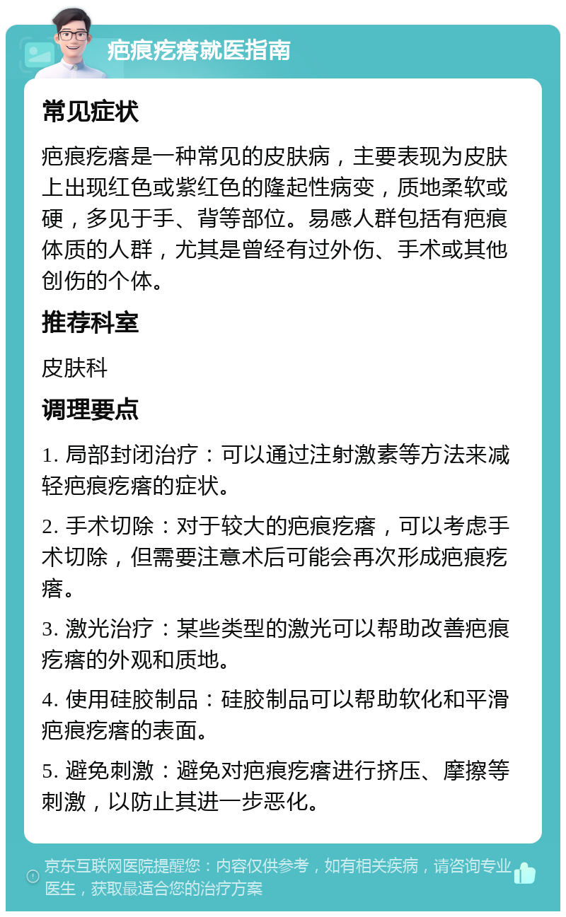 疤痕疙瘩就医指南 常见症状 疤痕疙瘩是一种常见的皮肤病，主要表现为皮肤上出现红色或紫红色的隆起性病变，质地柔软或硬，多见于手、背等部位。易感人群包括有疤痕体质的人群，尤其是曾经有过外伤、手术或其他创伤的个体。 推荐科室 皮肤科 调理要点 1. 局部封闭治疗：可以通过注射激素等方法来减轻疤痕疙瘩的症状。 2. 手术切除：对于较大的疤痕疙瘩，可以考虑手术切除，但需要注意术后可能会再次形成疤痕疙瘩。 3. 激光治疗：某些类型的激光可以帮助改善疤痕疙瘩的外观和质地。 4. 使用硅胶制品：硅胶制品可以帮助软化和平滑疤痕疙瘩的表面。 5. 避免刺激：避免对疤痕疙瘩进行挤压、摩擦等刺激，以防止其进一步恶化。