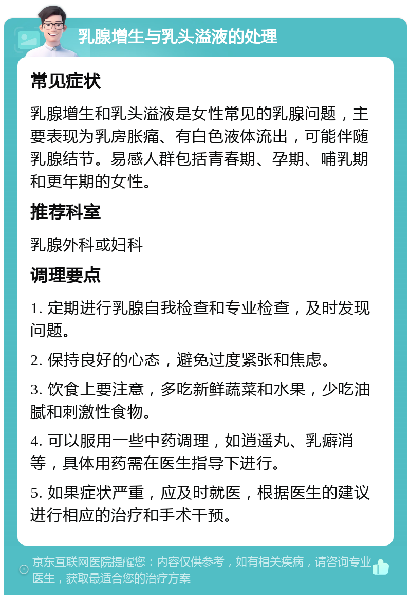 乳腺增生与乳头溢液的处理 常见症状 乳腺增生和乳头溢液是女性常见的乳腺问题，主要表现为乳房胀痛、有白色液体流出，可能伴随乳腺结节。易感人群包括青春期、孕期、哺乳期和更年期的女性。 推荐科室 乳腺外科或妇科 调理要点 1. 定期进行乳腺自我检查和专业检查，及时发现问题。 2. 保持良好的心态，避免过度紧张和焦虑。 3. 饮食上要注意，多吃新鲜蔬菜和水果，少吃油腻和刺激性食物。 4. 可以服用一些中药调理，如逍遥丸、乳癖消等，具体用药需在医生指导下进行。 5. 如果症状严重，应及时就医，根据医生的建议进行相应的治疗和手术干预。