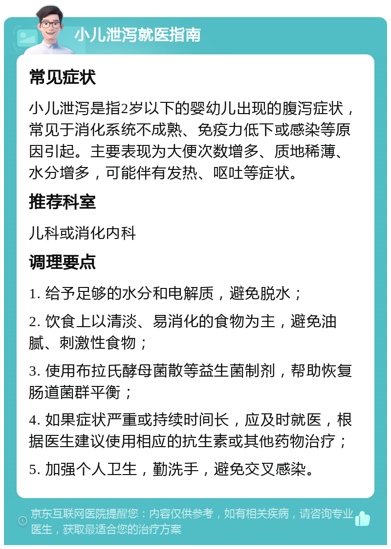 小儿泄泻就医指南 常见症状 小儿泄泻是指2岁以下的婴幼儿出现的腹泻症状，常见于消化系统不成熟、免疫力低下或感染等原因引起。主要表现为大便次数增多、质地稀薄、水分增多，可能伴有发热、呕吐等症状。 推荐科室 儿科或消化内科 调理要点 1. 给予足够的水分和电解质，避免脱水； 2. 饮食上以清淡、易消化的食物为主，避免油腻、刺激性食物； 3. 使用布拉氏酵母菌散等益生菌制剂，帮助恢复肠道菌群平衡； 4. 如果症状严重或持续时间长，应及时就医，根据医生建议使用相应的抗生素或其他药物治疗； 5. 加强个人卫生，勤洗手，避免交叉感染。