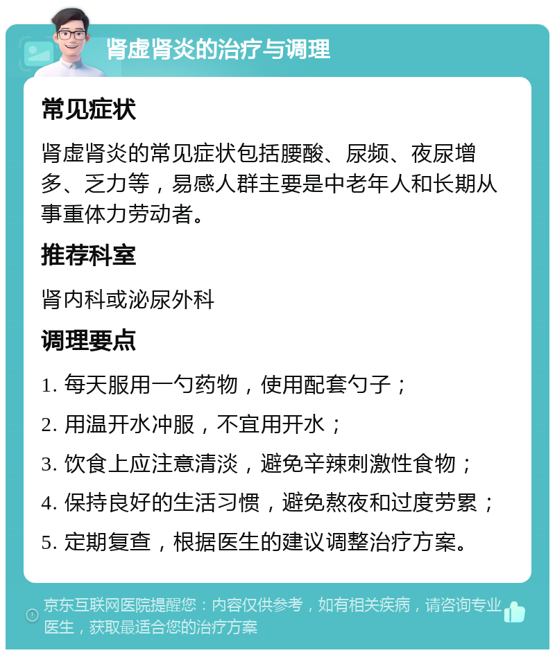 肾虚肾炎的治疗与调理 常见症状 肾虚肾炎的常见症状包括腰酸、尿频、夜尿增多、乏力等，易感人群主要是中老年人和长期从事重体力劳动者。 推荐科室 肾内科或泌尿外科 调理要点 1. 每天服用一勺药物，使用配套勺子； 2. 用温开水冲服，不宜用开水； 3. 饮食上应注意清淡，避免辛辣刺激性食物； 4. 保持良好的生活习惯，避免熬夜和过度劳累； 5. 定期复查，根据医生的建议调整治疗方案。