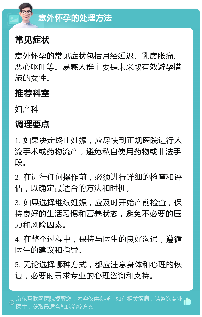 意外怀孕的处理方法 常见症状 意外怀孕的常见症状包括月经延迟、乳房胀痛、恶心呕吐等。易感人群主要是未采取有效避孕措施的女性。 推荐科室 妇产科 调理要点 1. 如果决定终止妊娠，应尽快到正规医院进行人流手术或药物流产，避免私自使用药物或非法手段。 2. 在进行任何操作前，必须进行详细的检查和评估，以确定最适合的方法和时机。 3. 如果选择继续妊娠，应及时开始产前检查，保持良好的生活习惯和营养状态，避免不必要的压力和风险因素。 4. 在整个过程中，保持与医生的良好沟通，遵循医生的建议和指导。 5. 无论选择哪种方式，都应注意身体和心理的恢复，必要时寻求专业的心理咨询和支持。