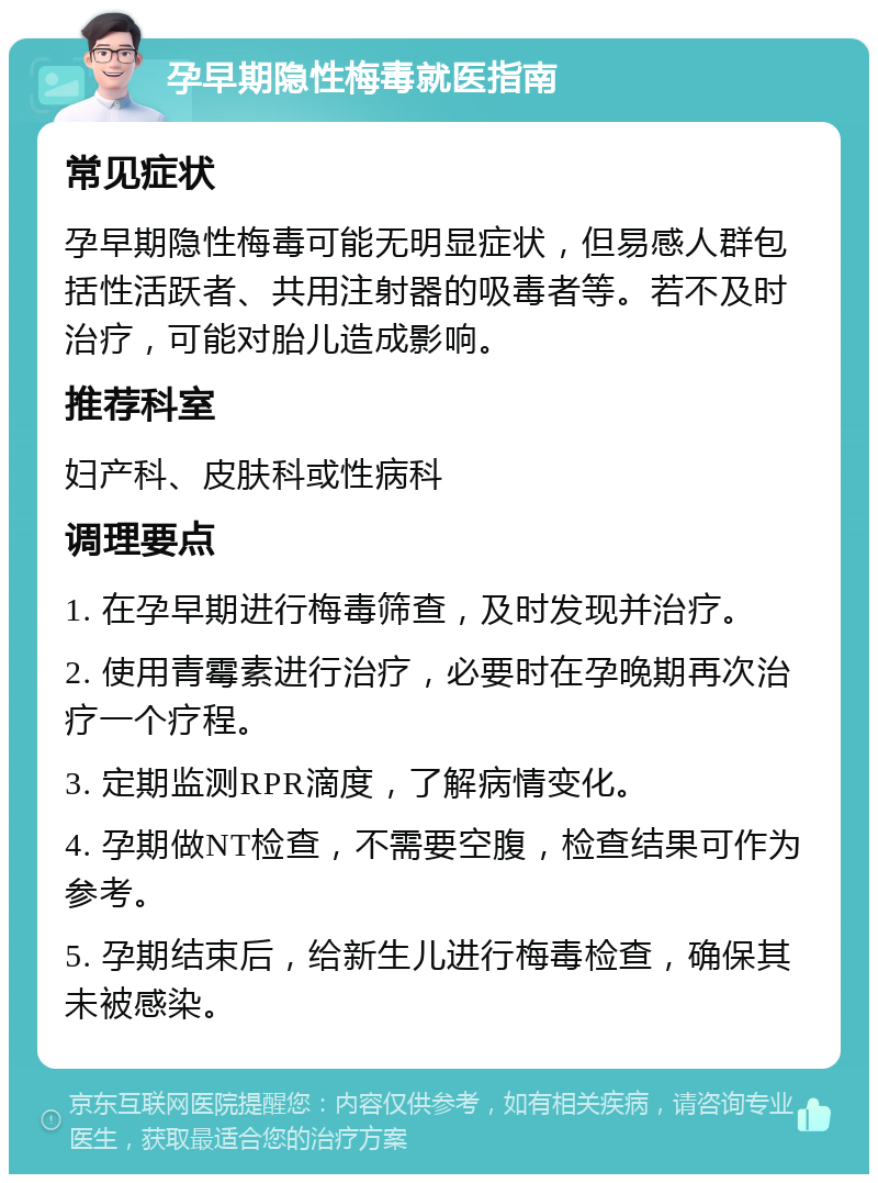 孕早期隐性梅毒就医指南 常见症状 孕早期隐性梅毒可能无明显症状，但易感人群包括性活跃者、共用注射器的吸毒者等。若不及时治疗，可能对胎儿造成影响。 推荐科室 妇产科、皮肤科或性病科 调理要点 1. 在孕早期进行梅毒筛查，及时发现并治疗。 2. 使用青霉素进行治疗，必要时在孕晚期再次治疗一个疗程。 3. 定期监测RPR滴度，了解病情变化。 4. 孕期做NT检查，不需要空腹，检查结果可作为参考。 5. 孕期结束后，给新生儿进行梅毒检查，确保其未被感染。