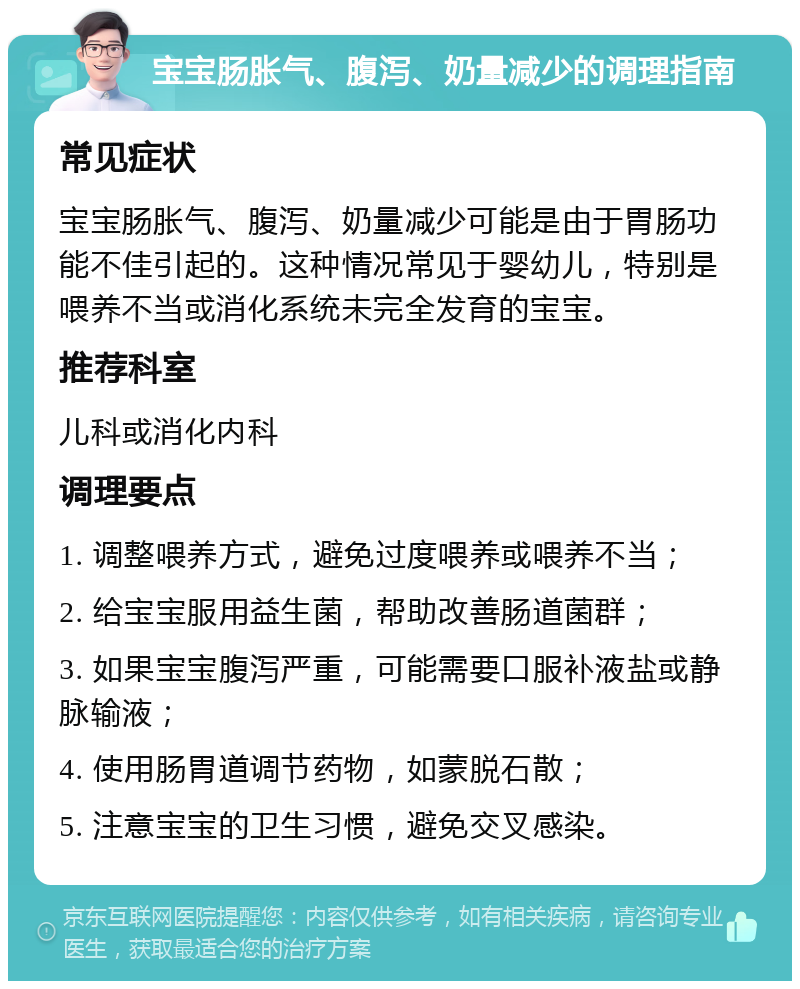 宝宝肠胀气、腹泻、奶量减少的调理指南 常见症状 宝宝肠胀气、腹泻、奶量减少可能是由于胃肠功能不佳引起的。这种情况常见于婴幼儿，特别是喂养不当或消化系统未完全发育的宝宝。 推荐科室 儿科或消化内科 调理要点 1. 调整喂养方式，避免过度喂养或喂养不当； 2. 给宝宝服用益生菌，帮助改善肠道菌群； 3. 如果宝宝腹泻严重，可能需要口服补液盐或静脉输液； 4. 使用肠胃道调节药物，如蒙脱石散； 5. 注意宝宝的卫生习惯，避免交叉感染。