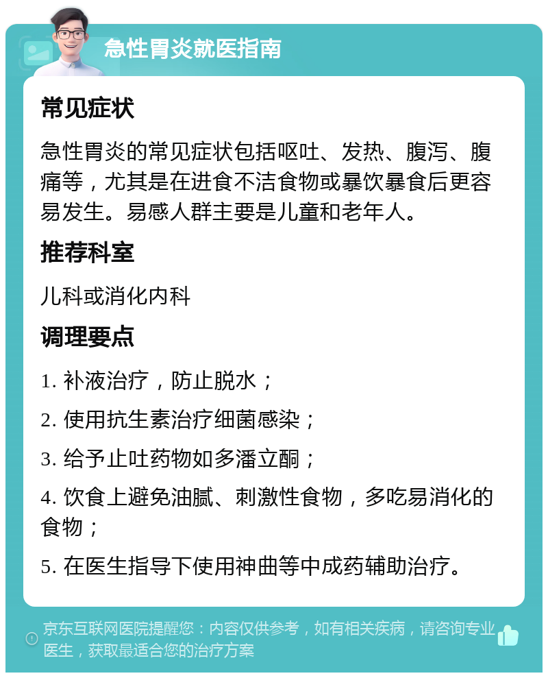 急性胃炎就医指南 常见症状 急性胃炎的常见症状包括呕吐、发热、腹泻、腹痛等，尤其是在进食不洁食物或暴饮暴食后更容易发生。易感人群主要是儿童和老年人。 推荐科室 儿科或消化内科 调理要点 1. 补液治疗，防止脱水； 2. 使用抗生素治疗细菌感染； 3. 给予止吐药物如多潘立酮； 4. 饮食上避免油腻、刺激性食物，多吃易消化的食物； 5. 在医生指导下使用神曲等中成药辅助治疗。