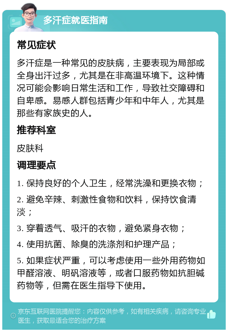 多汗症就医指南 常见症状 多汗症是一种常见的皮肤病，主要表现为局部或全身出汗过多，尤其是在非高温环境下。这种情况可能会影响日常生活和工作，导致社交障碍和自卑感。易感人群包括青少年和中年人，尤其是那些有家族史的人。 推荐科室 皮肤科 调理要点 1. 保持良好的个人卫生，经常洗澡和更换衣物； 2. 避免辛辣、刺激性食物和饮料，保持饮食清淡； 3. 穿着透气、吸汗的衣物，避免紧身衣物； 4. 使用抗菌、除臭的洗涤剂和护理产品； 5. 如果症状严重，可以考虑使用一些外用药物如甲醛溶液、明矾溶液等，或者口服药物如抗胆碱药物等，但需在医生指导下使用。