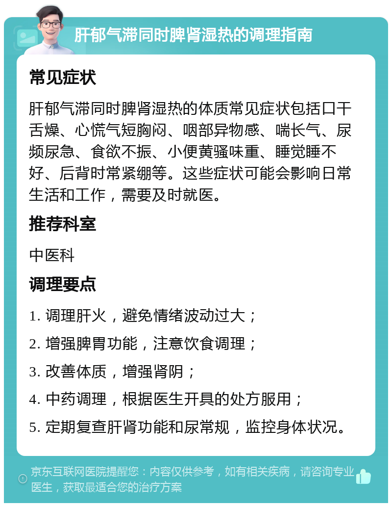 肝郁气滞同时脾肾湿热的调理指南 常见症状 肝郁气滞同时脾肾湿热的体质常见症状包括口干舌燥、心慌气短胸闷、咽部异物感、喘长气、尿频尿急、食欲不振、小便黄骚味重、睡觉睡不好、后背时常紧绷等。这些症状可能会影响日常生活和工作，需要及时就医。 推荐科室 中医科 调理要点 1. 调理肝火，避免情绪波动过大； 2. 增强脾胃功能，注意饮食调理； 3. 改善体质，增强肾阴； 4. 中药调理，根据医生开具的处方服用； 5. 定期复查肝肾功能和尿常规，监控身体状况。