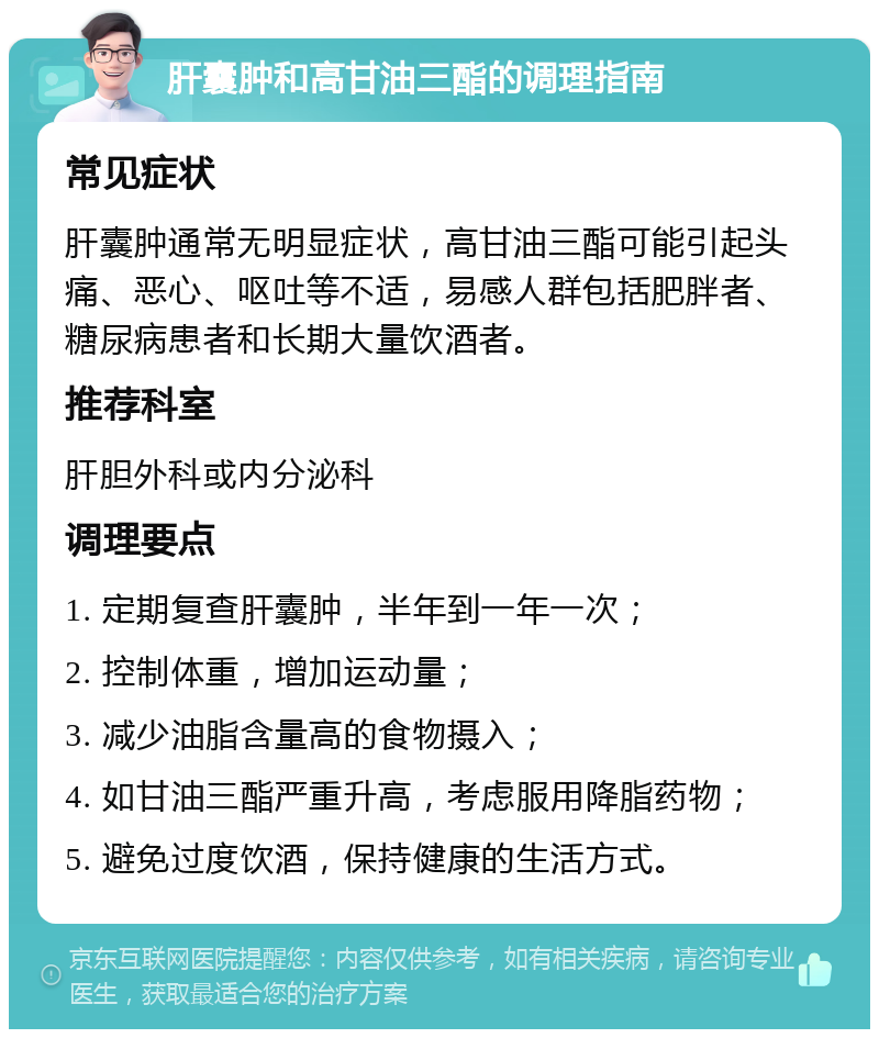 肝囊肿和高甘油三酯的调理指南 常见症状 肝囊肿通常无明显症状，高甘油三酯可能引起头痛、恶心、呕吐等不适，易感人群包括肥胖者、糖尿病患者和长期大量饮酒者。 推荐科室 肝胆外科或内分泌科 调理要点 1. 定期复查肝囊肿，半年到一年一次； 2. 控制体重，增加运动量； 3. 减少油脂含量高的食物摄入； 4. 如甘油三酯严重升高，考虑服用降脂药物； 5. 避免过度饮酒，保持健康的生活方式。