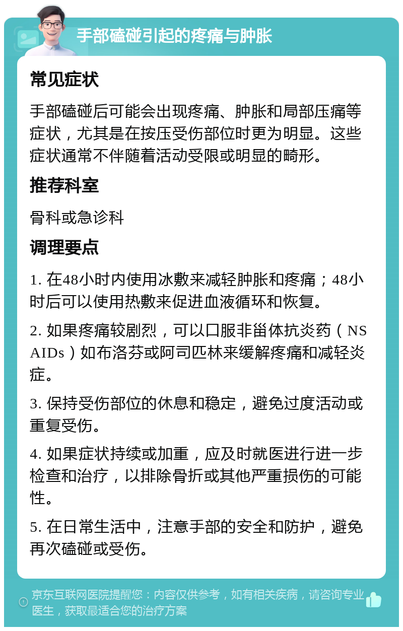 手部磕碰引起的疼痛与肿胀 常见症状 手部磕碰后可能会出现疼痛、肿胀和局部压痛等症状，尤其是在按压受伤部位时更为明显。这些症状通常不伴随着活动受限或明显的畸形。 推荐科室 骨科或急诊科 调理要点 1. 在48小时内使用冰敷来减轻肿胀和疼痛；48小时后可以使用热敷来促进血液循环和恢复。 2. 如果疼痛较剧烈，可以口服非甾体抗炎药（NSAIDs）如布洛芬或阿司匹林来缓解疼痛和减轻炎症。 3. 保持受伤部位的休息和稳定，避免过度活动或重复受伤。 4. 如果症状持续或加重，应及时就医进行进一步检查和治疗，以排除骨折或其他严重损伤的可能性。 5. 在日常生活中，注意手部的安全和防护，避免再次磕碰或受伤。