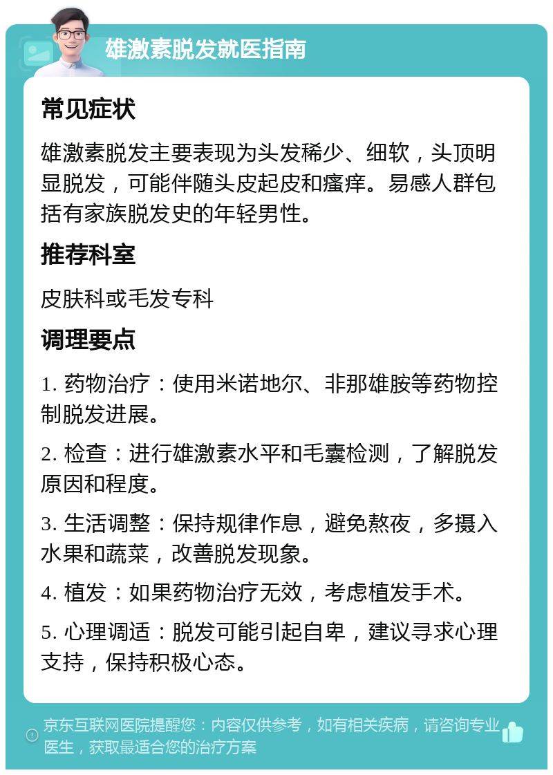 雄激素脱发就医指南 常见症状 雄激素脱发主要表现为头发稀少、细软，头顶明显脱发，可能伴随头皮起皮和瘙痒。易感人群包括有家族脱发史的年轻男性。 推荐科室 皮肤科或毛发专科 调理要点 1. 药物治疗：使用米诺地尔、非那雄胺等药物控制脱发进展。 2. 检查：进行雄激素水平和毛囊检测，了解脱发原因和程度。 3. 生活调整：保持规律作息，避免熬夜，多摄入水果和蔬菜，改善脱发现象。 4. 植发：如果药物治疗无效，考虑植发手术。 5. 心理调适：脱发可能引起自卑，建议寻求心理支持，保持积极心态。