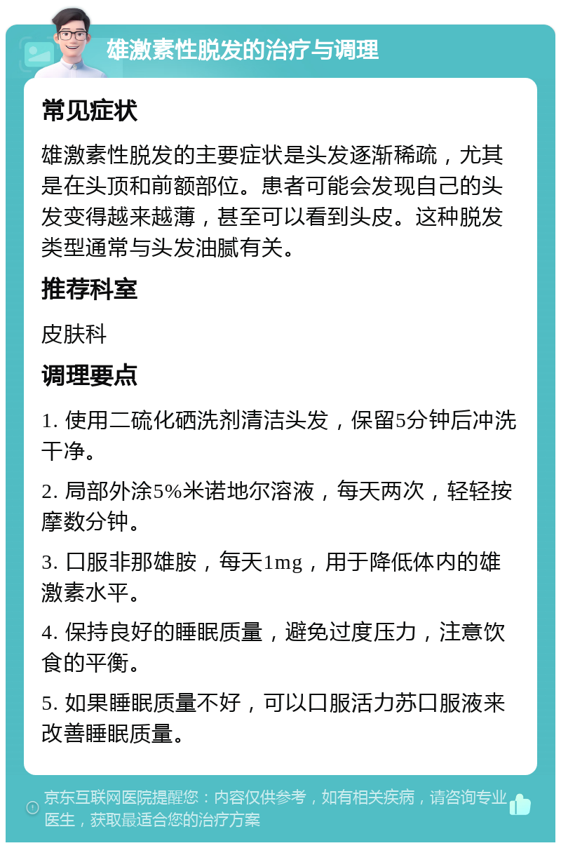 雄激素性脱发的治疗与调理 常见症状 雄激素性脱发的主要症状是头发逐渐稀疏，尤其是在头顶和前额部位。患者可能会发现自己的头发变得越来越薄，甚至可以看到头皮。这种脱发类型通常与头发油腻有关。 推荐科室 皮肤科 调理要点 1. 使用二硫化硒洗剂清洁头发，保留5分钟后冲洗干净。 2. 局部外涂5%米诺地尔溶液，每天两次，轻轻按摩数分钟。 3. 口服非那雄胺，每天1mg，用于降低体内的雄激素水平。 4. 保持良好的睡眠质量，避免过度压力，注意饮食的平衡。 5. 如果睡眠质量不好，可以口服活力苏口服液来改善睡眠质量。