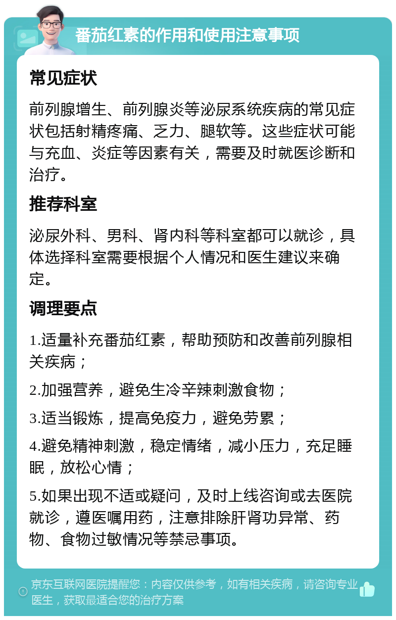 番茄红素的作用和使用注意事项 常见症状 前列腺增生、前列腺炎等泌尿系统疾病的常见症状包括射精疼痛、乏力、腿软等。这些症状可能与充血、炎症等因素有关，需要及时就医诊断和治疗。 推荐科室 泌尿外科、男科、肾内科等科室都可以就诊，具体选择科室需要根据个人情况和医生建议来确定。 调理要点 1.适量补充番茄红素，帮助预防和改善前列腺相关疾病； 2.加强营养，避免生冷辛辣刺激食物； 3.适当锻炼，提高免疫力，避免劳累； 4.避免精神刺激，稳定情绪，减小压力，充足睡眠，放松心情； 5.如果出现不适或疑问，及时上线咨询或去医院就诊，遵医嘱用药，注意排除肝肾功异常、药物、食物过敏情况等禁忌事项。