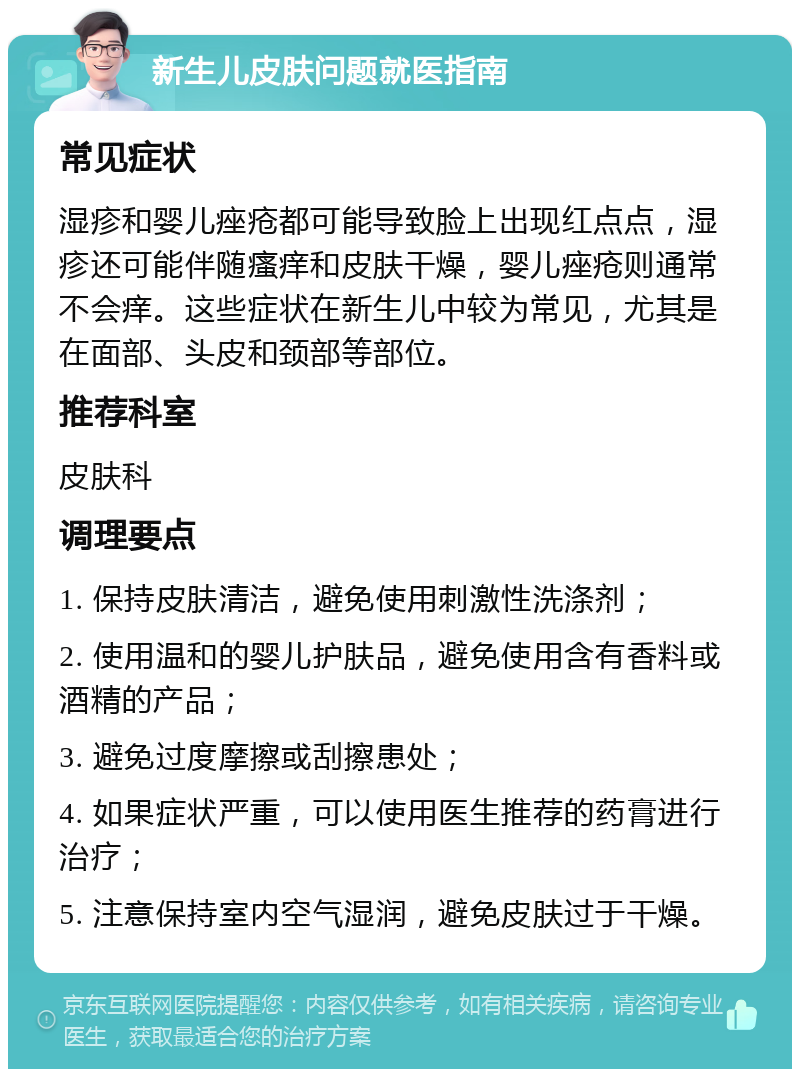 新生儿皮肤问题就医指南 常见症状 湿疹和婴儿痤疮都可能导致脸上出现红点点，湿疹还可能伴随瘙痒和皮肤干燥，婴儿痤疮则通常不会痒。这些症状在新生儿中较为常见，尤其是在面部、头皮和颈部等部位。 推荐科室 皮肤科 调理要点 1. 保持皮肤清洁，避免使用刺激性洗涤剂； 2. 使用温和的婴儿护肤品，避免使用含有香料或酒精的产品； 3. 避免过度摩擦或刮擦患处； 4. 如果症状严重，可以使用医生推荐的药膏进行治疗； 5. 注意保持室内空气湿润，避免皮肤过于干燥。