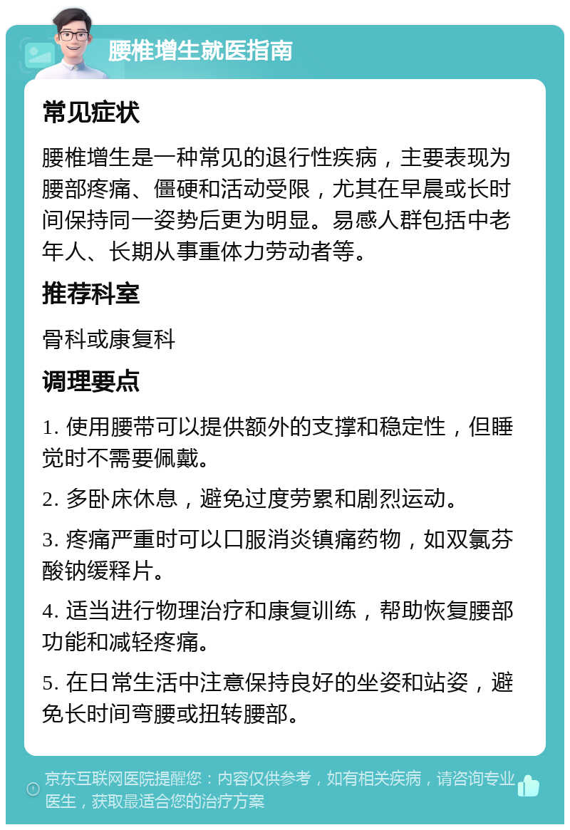 腰椎增生就医指南 常见症状 腰椎增生是一种常见的退行性疾病，主要表现为腰部疼痛、僵硬和活动受限，尤其在早晨或长时间保持同一姿势后更为明显。易感人群包括中老年人、长期从事重体力劳动者等。 推荐科室 骨科或康复科 调理要点 1. 使用腰带可以提供额外的支撑和稳定性，但睡觉时不需要佩戴。 2. 多卧床休息，避免过度劳累和剧烈运动。 3. 疼痛严重时可以口服消炎镇痛药物，如双氯芬酸钠缓释片。 4. 适当进行物理治疗和康复训练，帮助恢复腰部功能和减轻疼痛。 5. 在日常生活中注意保持良好的坐姿和站姿，避免长时间弯腰或扭转腰部。