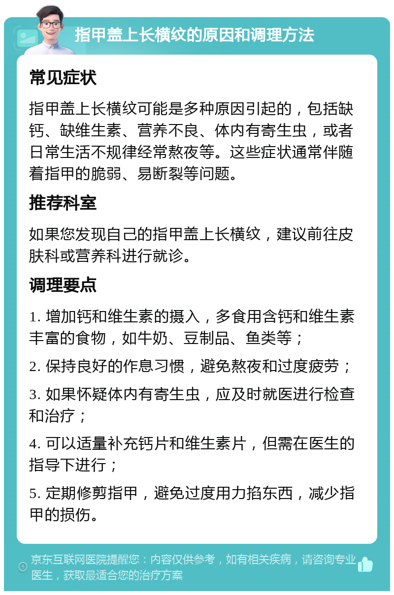 指甲盖上长横纹的原因和调理方法 常见症状 指甲盖上长横纹可能是多种原因引起的，包括缺钙、缺维生素、营养不良、体内有寄生虫，或者日常生活不规律经常熬夜等。这些症状通常伴随着指甲的脆弱、易断裂等问题。 推荐科室 如果您发现自己的指甲盖上长横纹，建议前往皮肤科或营养科进行就诊。 调理要点 1. 增加钙和维生素的摄入，多食用含钙和维生素丰富的食物，如牛奶、豆制品、鱼类等； 2. 保持良好的作息习惯，避免熬夜和过度疲劳； 3. 如果怀疑体内有寄生虫，应及时就医进行检查和治疗； 4. 可以适量补充钙片和维生素片，但需在医生的指导下进行； 5. 定期修剪指甲，避免过度用力掐东西，减少指甲的损伤。