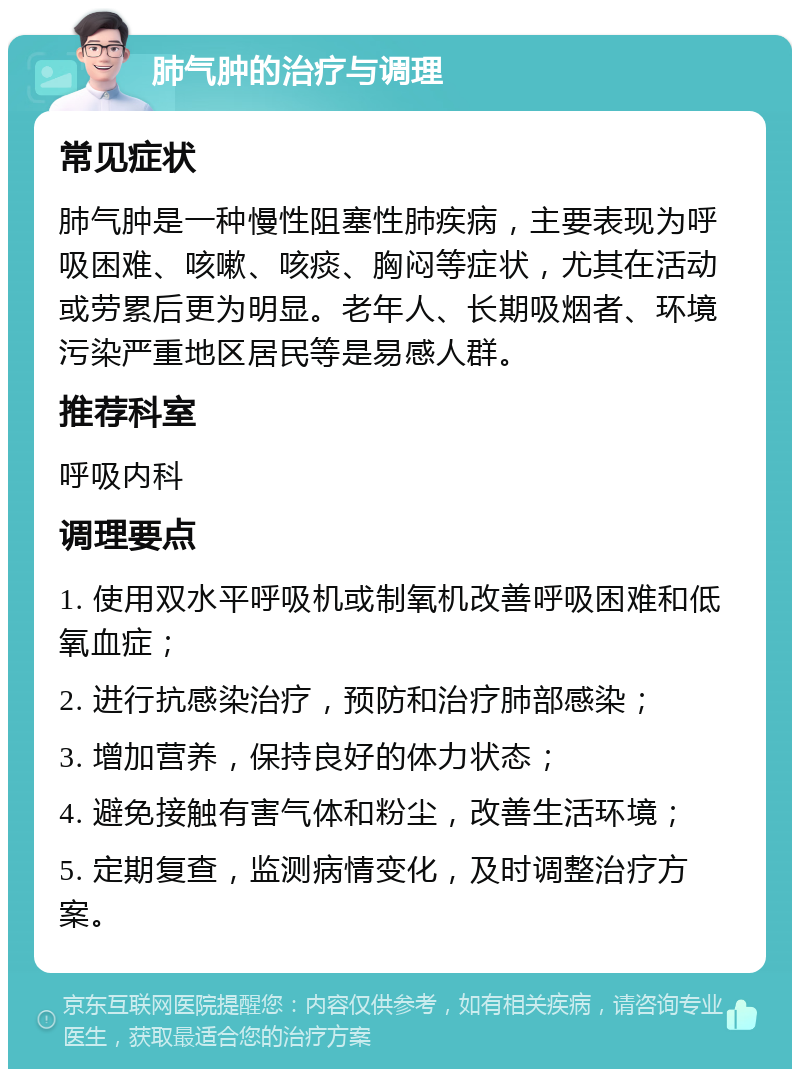 肺气肿的治疗与调理 常见症状 肺气肿是一种慢性阻塞性肺疾病，主要表现为呼吸困难、咳嗽、咳痰、胸闷等症状，尤其在活动或劳累后更为明显。老年人、长期吸烟者、环境污染严重地区居民等是易感人群。 推荐科室 呼吸内科 调理要点 1. 使用双水平呼吸机或制氧机改善呼吸困难和低氧血症； 2. 进行抗感染治疗，预防和治疗肺部感染； 3. 增加营养，保持良好的体力状态； 4. 避免接触有害气体和粉尘，改善生活环境； 5. 定期复查，监测病情变化，及时调整治疗方案。