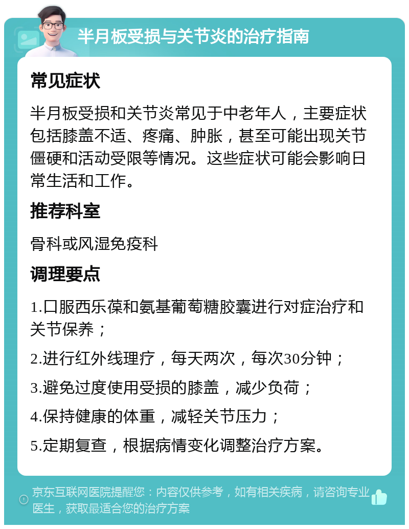 半月板受损与关节炎的治疗指南 常见症状 半月板受损和关节炎常见于中老年人，主要症状包括膝盖不适、疼痛、肿胀，甚至可能出现关节僵硬和活动受限等情况。这些症状可能会影响日常生活和工作。 推荐科室 骨科或风湿免疫科 调理要点 1.口服西乐葆和氨基葡萄糖胶囊进行对症治疗和关节保养； 2.进行红外线理疗，每天两次，每次30分钟； 3.避免过度使用受损的膝盖，减少负荷； 4.保持健康的体重，减轻关节压力； 5.定期复查，根据病情变化调整治疗方案。