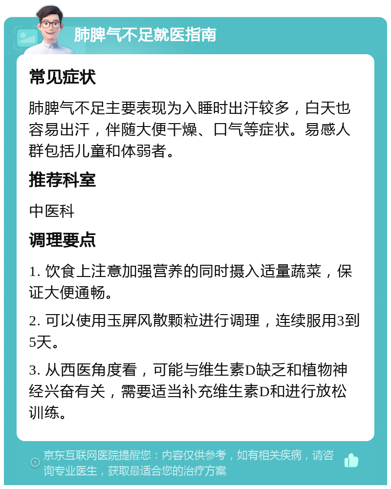 肺脾气不足就医指南 常见症状 肺脾气不足主要表现为入睡时出汗较多，白天也容易出汗，伴随大便干燥、口气等症状。易感人群包括儿童和体弱者。 推荐科室 中医科 调理要点 1. 饮食上注意加强营养的同时摄入适量蔬菜，保证大便通畅。 2. 可以使用玉屏风散颗粒进行调理，连续服用3到5天。 3. 从西医角度看，可能与维生素D缺乏和植物神经兴奋有关，需要适当补充维生素D和进行放松训练。