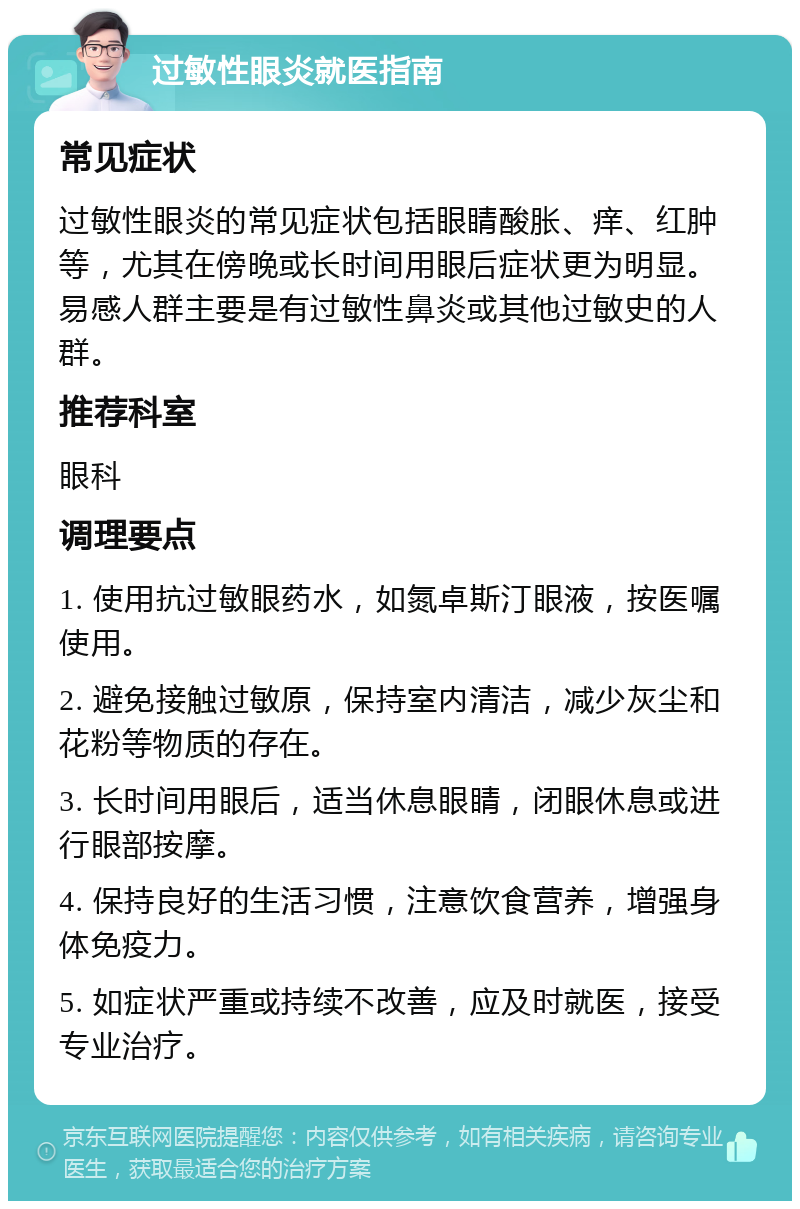 过敏性眼炎就医指南 常见症状 过敏性眼炎的常见症状包括眼睛酸胀、痒、红肿等，尤其在傍晚或长时间用眼后症状更为明显。易感人群主要是有过敏性鼻炎或其他过敏史的人群。 推荐科室 眼科 调理要点 1. 使用抗过敏眼药水，如氮卓斯汀眼液，按医嘱使用。 2. 避免接触过敏原，保持室内清洁，减少灰尘和花粉等物质的存在。 3. 长时间用眼后，适当休息眼睛，闭眼休息或进行眼部按摩。 4. 保持良好的生活习惯，注意饮食营养，增强身体免疫力。 5. 如症状严重或持续不改善，应及时就医，接受专业治疗。