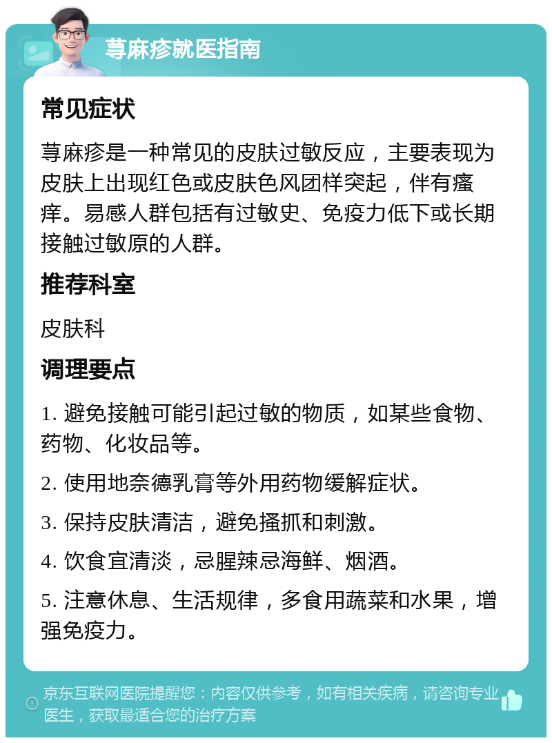 荨麻疹就医指南 常见症状 荨麻疹是一种常见的皮肤过敏反应，主要表现为皮肤上出现红色或皮肤色风团样突起，伴有瘙痒。易感人群包括有过敏史、免疫力低下或长期接触过敏原的人群。 推荐科室 皮肤科 调理要点 1. 避免接触可能引起过敏的物质，如某些食物、药物、化妆品等。 2. 使用地奈德乳膏等外用药物缓解症状。 3. 保持皮肤清洁，避免搔抓和刺激。 4. 饮食宜清淡，忌腥辣忌海鲜、烟酒。 5. 注意休息、生活规律，多食用蔬菜和水果，增强免疫力。