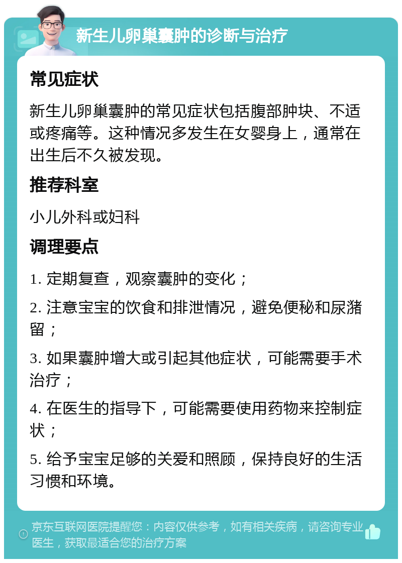 新生儿卵巢囊肿的诊断与治疗 常见症状 新生儿卵巢囊肿的常见症状包括腹部肿块、不适或疼痛等。这种情况多发生在女婴身上，通常在出生后不久被发现。 推荐科室 小儿外科或妇科 调理要点 1. 定期复查，观察囊肿的变化； 2. 注意宝宝的饮食和排泄情况，避免便秘和尿潴留； 3. 如果囊肿增大或引起其他症状，可能需要手术治疗； 4. 在医生的指导下，可能需要使用药物来控制症状； 5. 给予宝宝足够的关爱和照顾，保持良好的生活习惯和环境。