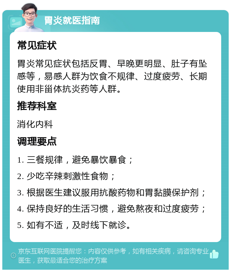 胃炎就医指南 常见症状 胃炎常见症状包括反胃、早晚更明显、肚子有坠感等，易感人群为饮食不规律、过度疲劳、长期使用非甾体抗炎药等人群。 推荐科室 消化内科 调理要点 1. 三餐规律，避免暴饮暴食； 2. 少吃辛辣刺激性食物； 3. 根据医生建议服用抗酸药物和胃黏膜保护剂； 4. 保持良好的生活习惯，避免熬夜和过度疲劳； 5. 如有不适，及时线下就诊。