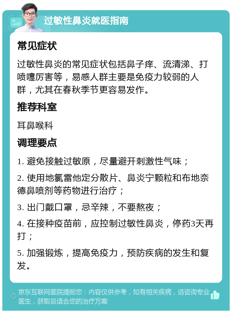 过敏性鼻炎就医指南 常见症状 过敏性鼻炎的常见症状包括鼻子痒、流清涕、打喷嚏厉害等，易感人群主要是免疫力较弱的人群，尤其在春秋季节更容易发作。 推荐科室 耳鼻喉科 调理要点 1. 避免接触过敏原，尽量避开刺激性气味； 2. 使用地氯雷他定分散片、鼻炎宁颗粒和布地奈德鼻喷剂等药物进行治疗； 3. 出门戴口罩，忌辛辣，不要熬夜； 4. 在接种疫苗前，应控制过敏性鼻炎，停药3天再打； 5. 加强锻炼，提高免疫力，预防疾病的发生和复发。