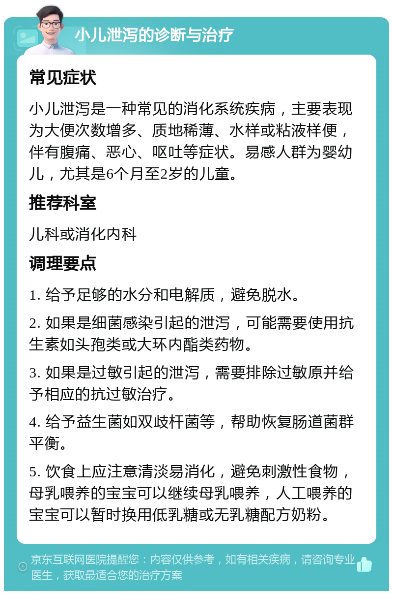 小儿泄泻的诊断与治疗 常见症状 小儿泄泻是一种常见的消化系统疾病，主要表现为大便次数增多、质地稀薄、水样或粘液样便，伴有腹痛、恶心、呕吐等症状。易感人群为婴幼儿，尤其是6个月至2岁的儿童。 推荐科室 儿科或消化内科 调理要点 1. 给予足够的水分和电解质，避免脱水。 2. 如果是细菌感染引起的泄泻，可能需要使用抗生素如头孢类或大环内酯类药物。 3. 如果是过敏引起的泄泻，需要排除过敏原并给予相应的抗过敏治疗。 4. 给予益生菌如双歧杆菌等，帮助恢复肠道菌群平衡。 5. 饮食上应注意清淡易消化，避免刺激性食物，母乳喂养的宝宝可以继续母乳喂养，人工喂养的宝宝可以暂时换用低乳糖或无乳糖配方奶粉。