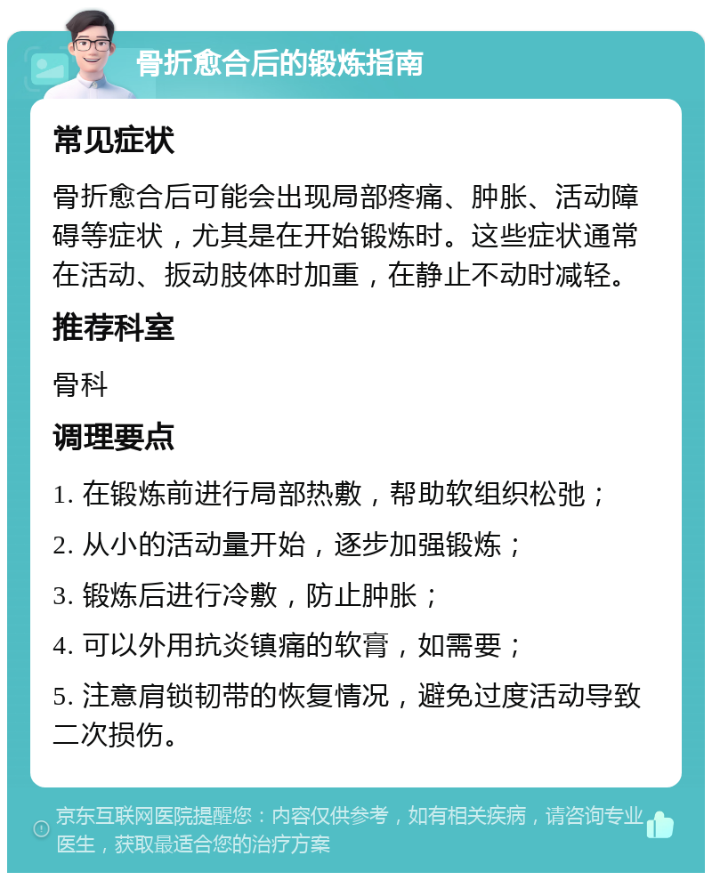 骨折愈合后的锻炼指南 常见症状 骨折愈合后可能会出现局部疼痛、肿胀、活动障碍等症状，尤其是在开始锻炼时。这些症状通常在活动、扳动肢体时加重，在静止不动时减轻。 推荐科室 骨科 调理要点 1. 在锻炼前进行局部热敷，帮助软组织松弛； 2. 从小的活动量开始，逐步加强锻炼； 3. 锻炼后进行冷敷，防止肿胀； 4. 可以外用抗炎镇痛的软膏，如需要； 5. 注意肩锁韧带的恢复情况，避免过度活动导致二次损伤。