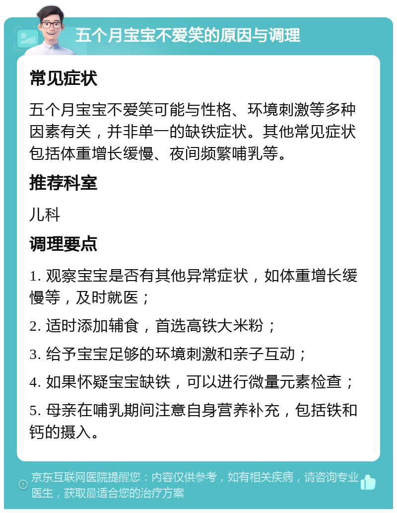 五个月宝宝不爱笑的原因与调理 常见症状 五个月宝宝不爱笑可能与性格、环境刺激等多种因素有关，并非单一的缺铁症状。其他常见症状包括体重增长缓慢、夜间频繁哺乳等。 推荐科室 儿科 调理要点 1. 观察宝宝是否有其他异常症状，如体重增长缓慢等，及时就医； 2. 适时添加辅食，首选高铁大米粉； 3. 给予宝宝足够的环境刺激和亲子互动； 4. 如果怀疑宝宝缺铁，可以进行微量元素检查； 5. 母亲在哺乳期间注意自身营养补充，包括铁和钙的摄入。