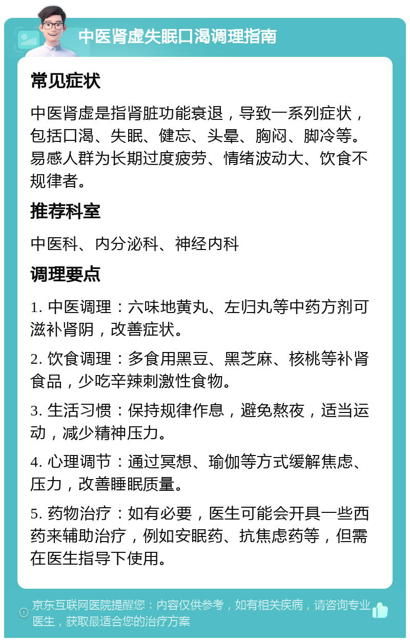 中医肾虚失眠口渴调理指南 常见症状 中医肾虚是指肾脏功能衰退，导致一系列症状，包括口渴、失眠、健忘、头晕、胸闷、脚冷等。易感人群为长期过度疲劳、情绪波动大、饮食不规律者。 推荐科室 中医科、内分泌科、神经内科 调理要点 1. 中医调理：六味地黄丸、左归丸等中药方剂可滋补肾阴，改善症状。 2. 饮食调理：多食用黑豆、黑芝麻、核桃等补肾食品，少吃辛辣刺激性食物。 3. 生活习惯：保持规律作息，避免熬夜，适当运动，减少精神压力。 4. 心理调节：通过冥想、瑜伽等方式缓解焦虑、压力，改善睡眠质量。 5. 药物治疗：如有必要，医生可能会开具一些西药来辅助治疗，例如安眠药、抗焦虑药等，但需在医生指导下使用。