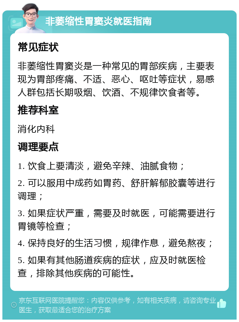 非萎缩性胃窦炎就医指南 常见症状 非萎缩性胃窦炎是一种常见的胃部疾病，主要表现为胃部疼痛、不适、恶心、呕吐等症状，易感人群包括长期吸烟、饮酒、不规律饮食者等。 推荐科室 消化内科 调理要点 1. 饮食上要清淡，避免辛辣、油腻食物； 2. 可以服用中成药如胃药、舒肝解郁胶囊等进行调理； 3. 如果症状严重，需要及时就医，可能需要进行胃镜等检查； 4. 保持良好的生活习惯，规律作息，避免熬夜； 5. 如果有其他肠道疾病的症状，应及时就医检查，排除其他疾病的可能性。