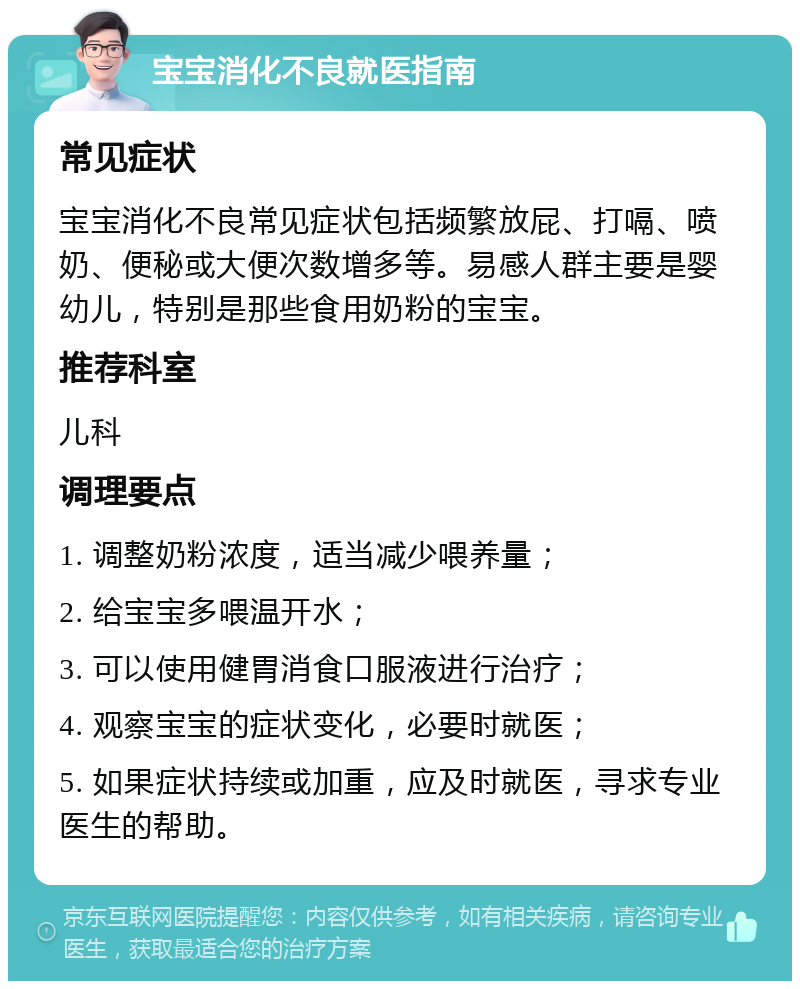 宝宝消化不良就医指南 常见症状 宝宝消化不良常见症状包括频繁放屁、打嗝、喷奶、便秘或大便次数增多等。易感人群主要是婴幼儿，特别是那些食用奶粉的宝宝。 推荐科室 儿科 调理要点 1. 调整奶粉浓度，适当减少喂养量； 2. 给宝宝多喂温开水； 3. 可以使用健胃消食口服液进行治疗； 4. 观察宝宝的症状变化，必要时就医； 5. 如果症状持续或加重，应及时就医，寻求专业医生的帮助。