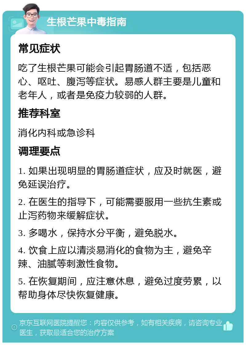 生根芒果中毒指南 常见症状 吃了生根芒果可能会引起胃肠道不适，包括恶心、呕吐、腹泻等症状。易感人群主要是儿童和老年人，或者是免疫力较弱的人群。 推荐科室 消化内科或急诊科 调理要点 1. 如果出现明显的胃肠道症状，应及时就医，避免延误治疗。 2. 在医生的指导下，可能需要服用一些抗生素或止泻药物来缓解症状。 3. 多喝水，保持水分平衡，避免脱水。 4. 饮食上应以清淡易消化的食物为主，避免辛辣、油腻等刺激性食物。 5. 在恢复期间，应注意休息，避免过度劳累，以帮助身体尽快恢复健康。