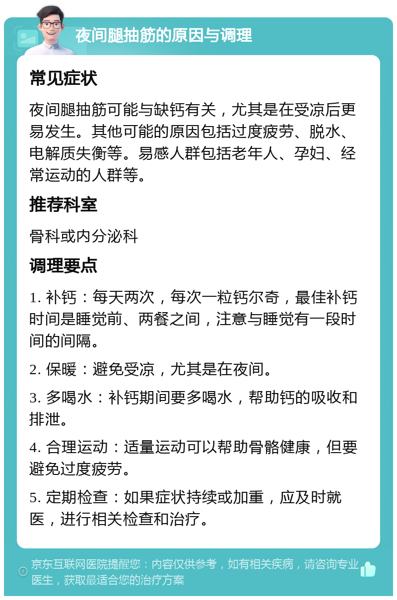 夜间腿抽筋的原因与调理 常见症状 夜间腿抽筋可能与缺钙有关，尤其是在受凉后更易发生。其他可能的原因包括过度疲劳、脱水、电解质失衡等。易感人群包括老年人、孕妇、经常运动的人群等。 推荐科室 骨科或内分泌科 调理要点 1. 补钙：每天两次，每次一粒钙尔奇，最佳补钙时间是睡觉前、两餐之间，注意与睡觉有一段时间的间隔。 2. 保暖：避免受凉，尤其是在夜间。 3. 多喝水：补钙期间要多喝水，帮助钙的吸收和排泄。 4. 合理运动：适量运动可以帮助骨骼健康，但要避免过度疲劳。 5. 定期检查：如果症状持续或加重，应及时就医，进行相关检查和治疗。