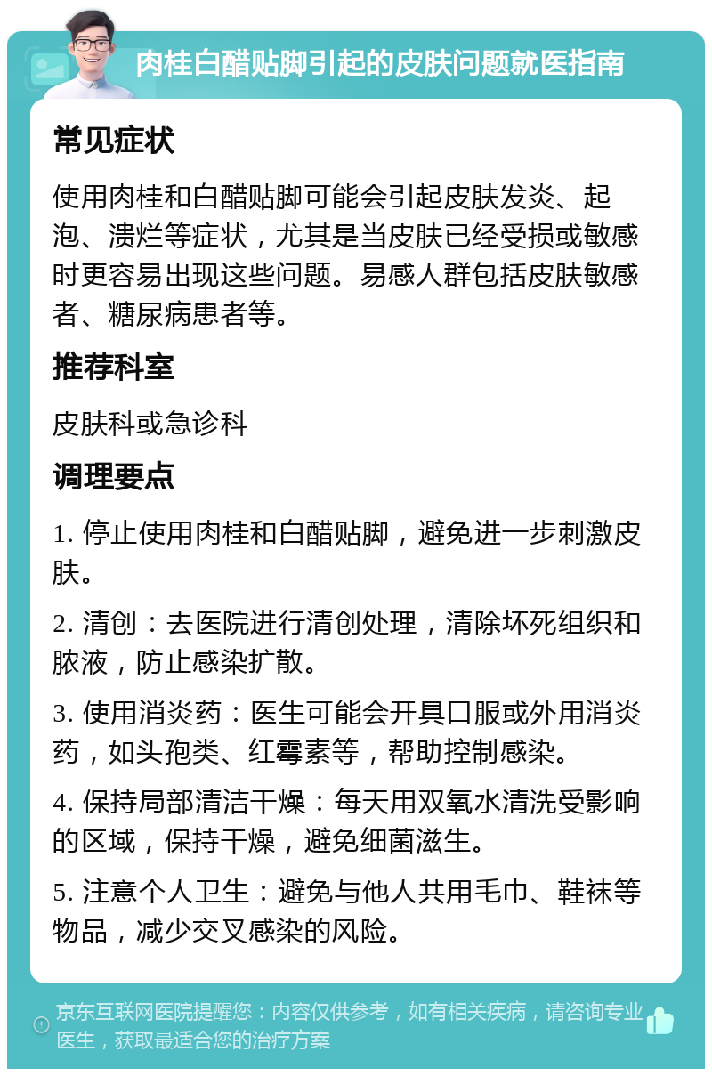 肉桂白醋贴脚引起的皮肤问题就医指南 常见症状 使用肉桂和白醋贴脚可能会引起皮肤发炎、起泡、溃烂等症状，尤其是当皮肤已经受损或敏感时更容易出现这些问题。易感人群包括皮肤敏感者、糖尿病患者等。 推荐科室 皮肤科或急诊科 调理要点 1. 停止使用肉桂和白醋贴脚，避免进一步刺激皮肤。 2. 清创：去医院进行清创处理，清除坏死组织和脓液，防止感染扩散。 3. 使用消炎药：医生可能会开具口服或外用消炎药，如头孢类、红霉素等，帮助控制感染。 4. 保持局部清洁干燥：每天用双氧水清洗受影响的区域，保持干燥，避免细菌滋生。 5. 注意个人卫生：避免与他人共用毛巾、鞋袜等物品，减少交叉感染的风险。