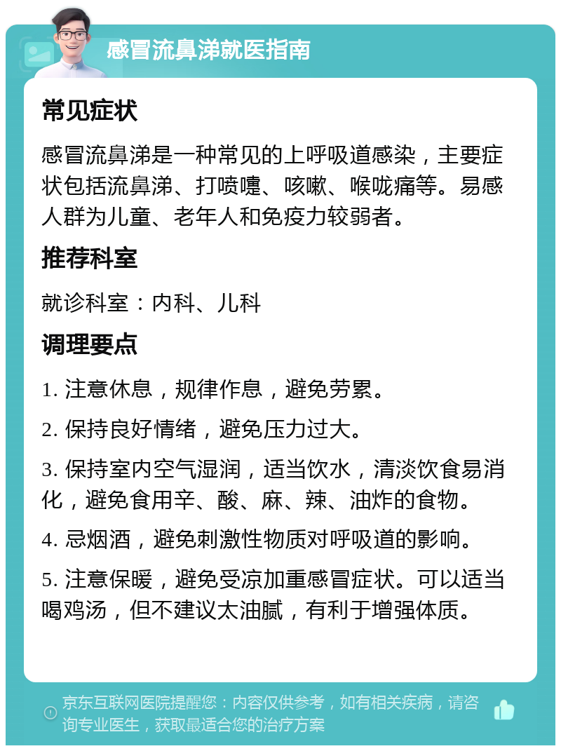 感冒流鼻涕就医指南 常见症状 感冒流鼻涕是一种常见的上呼吸道感染，主要症状包括流鼻涕、打喷嚏、咳嗽、喉咙痛等。易感人群为儿童、老年人和免疫力较弱者。 推荐科室 就诊科室：内科、儿科 调理要点 1. 注意休息，规律作息，避免劳累。 2. 保持良好情绪，避免压力过大。 3. 保持室内空气湿润，适当饮水，清淡饮食易消化，避免食用辛、酸、麻、辣、油炸的食物。 4. 忌烟酒，避免刺激性物质对呼吸道的影响。 5. 注意保暖，避免受凉加重感冒症状。可以适当喝鸡汤，但不建议太油腻，有利于增强体质。