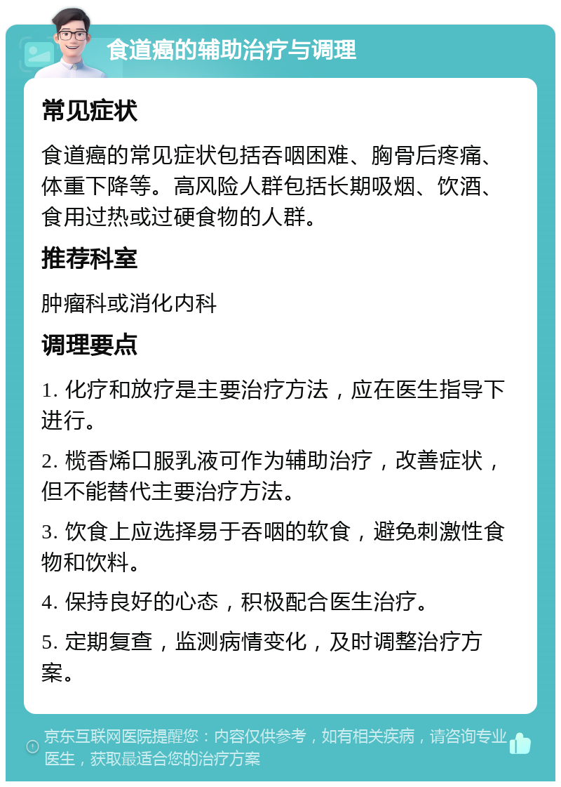 食道癌的辅助治疗与调理 常见症状 食道癌的常见症状包括吞咽困难、胸骨后疼痛、体重下降等。高风险人群包括长期吸烟、饮酒、食用过热或过硬食物的人群。 推荐科室 肿瘤科或消化内科 调理要点 1. 化疗和放疗是主要治疗方法，应在医生指导下进行。 2. 榄香烯口服乳液可作为辅助治疗，改善症状，但不能替代主要治疗方法。 3. 饮食上应选择易于吞咽的软食，避免刺激性食物和饮料。 4. 保持良好的心态，积极配合医生治疗。 5. 定期复查，监测病情变化，及时调整治疗方案。