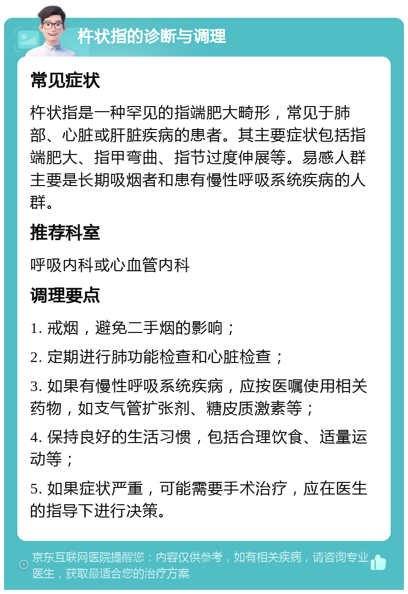 杵状指的诊断与调理 常见症状 杵状指是一种罕见的指端肥大畸形，常见于肺部、心脏或肝脏疾病的患者。其主要症状包括指端肥大、指甲弯曲、指节过度伸展等。易感人群主要是长期吸烟者和患有慢性呼吸系统疾病的人群。 推荐科室 呼吸内科或心血管内科 调理要点 1. 戒烟，避免二手烟的影响； 2. 定期进行肺功能检查和心脏检查； 3. 如果有慢性呼吸系统疾病，应按医嘱使用相关药物，如支气管扩张剂、糖皮质激素等； 4. 保持良好的生活习惯，包括合理饮食、适量运动等； 5. 如果症状严重，可能需要手术治疗，应在医生的指导下进行决策。