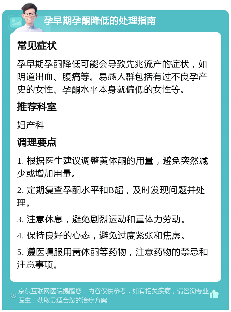 孕早期孕酮降低的处理指南 常见症状 孕早期孕酮降低可能会导致先兆流产的症状，如阴道出血、腹痛等。易感人群包括有过不良孕产史的女性、孕酮水平本身就偏低的女性等。 推荐科室 妇产科 调理要点 1. 根据医生建议调整黄体酮的用量，避免突然减少或增加用量。 2. 定期复查孕酮水平和B超，及时发现问题并处理。 3. 注意休息，避免剧烈运动和重体力劳动。 4. 保持良好的心态，避免过度紧张和焦虑。 5. 遵医嘱服用黄体酮等药物，注意药物的禁忌和注意事项。